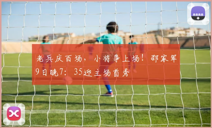 老兵庆百场，小将争上场！邵家军9日晚7：35迎主场首秀