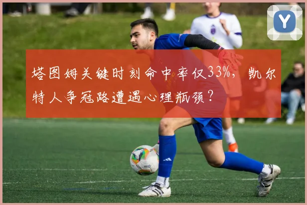 塔图姆关键时刻命中率仅33%，凯尔特人争冠路遭遇心理瓶颈？