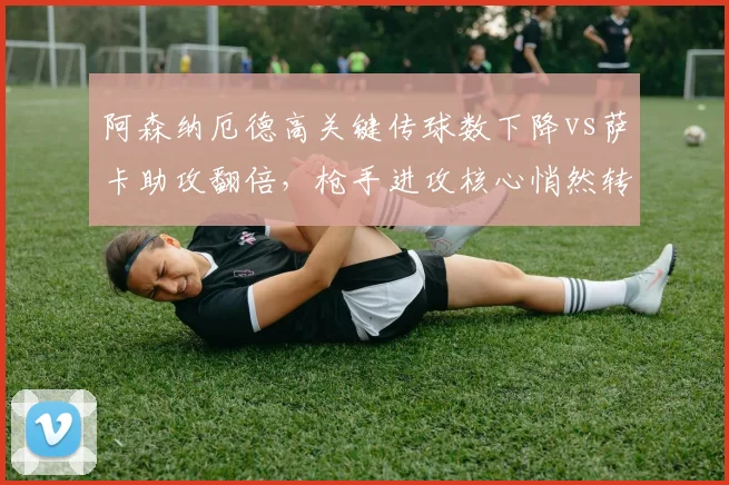 阿森纳厄德高关键传球数下降vs萨卡助攻翻倍，枪手进攻核心悄然转移