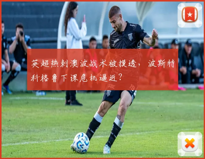 英超热刺澳波战术被摸透，波斯特科格鲁下课危机逼近？
