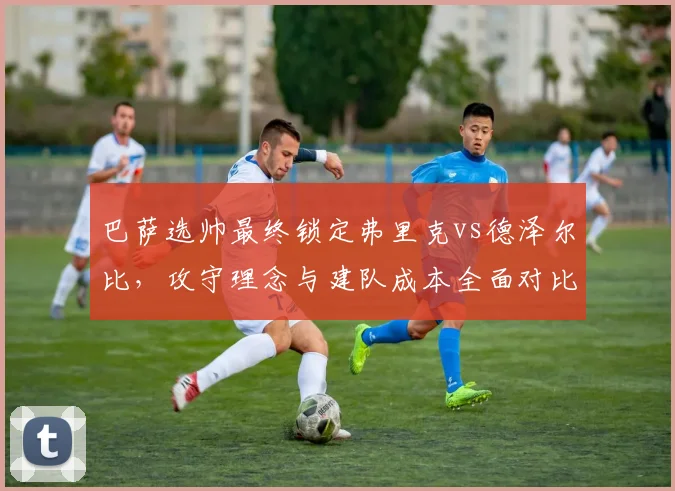 巴萨选帅最终锁定弗里克vs德泽尔比，攻守理念与建队成本全面对比