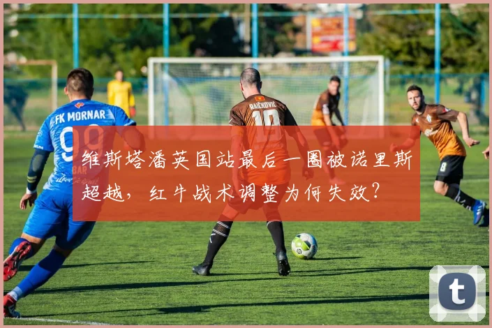 维斯塔潘英国站最后一圈被诺里斯超越,红牛战术调整为何失效?
