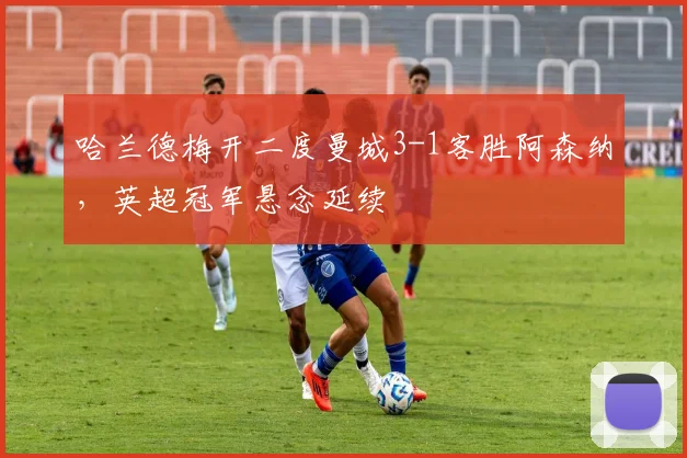 哈兰德梅开二度曼城3-1客胜阿森纳,英超冠军悬念延续