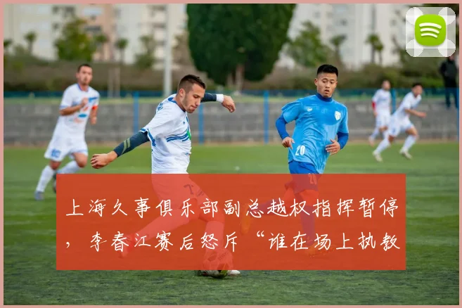 上海久事俱乐部副总越权指挥暂停，李春江赛后怒斥“谁在场上执教”